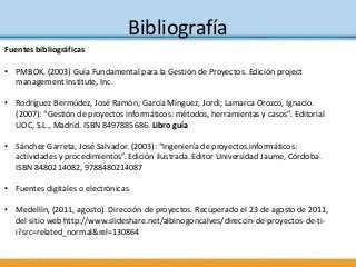 Bibliografía
Fuentes bibliográficas
• PMBOK. (2003) Guía Fundamental para la Gestión de Proyectos. Edición project
managem...