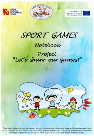 SPORT GAMES
Notebook
Project
“Let’s share our games!”
This project has been funded with support from the European Commission and Bulgarian National Agency (project
no: 2019-1-BG01-KA201-062605). This publication reflects the views only of the author, and the Commission or NA
cannot be held responsible for any use which may be made of the information contained therein.
 