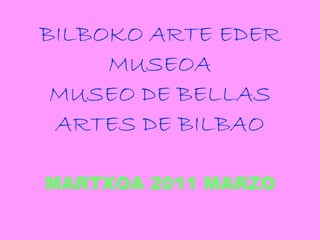 BILBOKO ARTE EDER MUSEOA MUSEO DE BELLAS ARTES DE BILBAO MARTXOA 2011 MARZO 