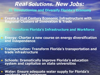Real  Solutions . New Jobs:   II. Revolutionize and Diversify Florida’s Economy   Create a 21st Century Economic Infrastructure with Regional Clusters of Innovation & Trade  III. Transform Florida’s Infrastructure and Workforce   Energy: Charter a new course on energy diversification and independence  Transportation: Transform Florida’s transportation and trade infrastructure  Schools: Dramatically improve Florida’s education system and capitalize on state universities  Water: Ensure adequate water supply for Florida’s residents and businesses  