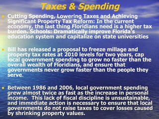 Taxes & Spending Cutting Spending, Lowering Taxes and Achieving Significant Property Tax Reform: In the current economy, the last thing Floridians need is a higher tax burden.   Schools: Dramatically improve Florida’s education system and capitalize on state universities  Bill has released a proposal to freeze millage and property tax rates at 2010 levels for two years, cap local government spending to grow no faster than the overall wealth of Floridians, and ensure that governments never grow faster than the people they serve .   Between 1986 and 2006, local government spending grew almost twice as fast as the increase in personal income.  This lack of fiscal discipline is unsustainable, and immediate action is necessary to ensure that local governments do not raise taxes to cover losses caused by shrinking property values.  