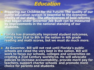 Education Preparing our Children for the Future: The quality of our public education system is essential to the economic vitality of our state.  The effectiveness of bold reforms that began under Governor Jeb Bush can be measured by improvements in the national standing of our students.    Florida has dramatically improved student outcomes, rising from 31st to 8th in the nation in 4th grade reading and math scores, but we must do much more. As Governor, Bill will not rest until Florida’s public schools are rated the very best in the nation. Bill will work to focus our schools, colleges and universities on creating a 21st Century workforce. He will advocate policies to increase accountability, provide merit pay for teachers, support charter schools  and promote more choice for parents and students .  