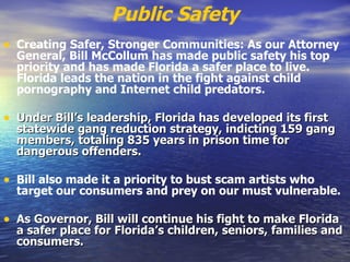 Public Safety Creating Safer, Stronger Communities: As our Attorney General, Bill McCollum has made public safety his top priority and has made Florida a safer place to live. Florida leads the nation in the fight against child pornography and Internet child predators.   Under Bill’s leadership, Florida has developed its first statewide gang reduction strategy, indicting 159 gang members, totaling 835 years in prison time for dangerous offenders.   Bill also made it a priority to bust scam artists who target our consumers and prey on our must vulnerable. As Governor, Bill will continue his fight to make Florida a safer place for Florida’s children, seniors, families and consumers.   