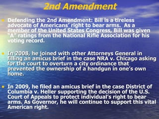 2nd Amendment Defending the 2nd Amendment: Bill is a tireless advocate of Americans’ right to bear arms.  As a member of the United States Congress, Bill was given “A” ratings from the National Rifle Association for his voting record.   In 2008, he joined with other Attorneys General in filling an amicus brief in the case NRA v. Chicago asking for the court to overturn a city ordinance that prevented the ownership of a handgun in one’s own home.   In 2009, he filed an amicus brief in the case District of Columbia v. Heller supporting the decision of the U.S. Court of Appeals to protect individual’s right to bear arms. As Governor, he will continue to support this vital American right.   