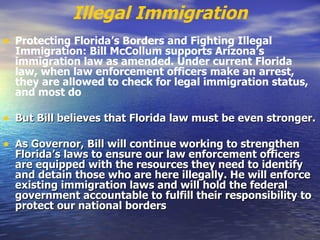 Illegal Immigration Protecting Florida’s Borders and Fighting Illegal Immigration: Bill McCollum supports Arizona’s immigration law as amended. Under current Florida law, when law enforcement officers make an arrest, they are allowed to check for legal immigration status, and most do   But Bill believes that Florida law must be even stronger. As Governor, Bill will continue working to strengthen Florida’s laws to ensure our law enforcement officers are equipped with the resources they need to identify and detain those who are here illegally. He will enforce existing immigration laws and will hold the federal government accountable to fulfill their responsibility to protect our national borders   