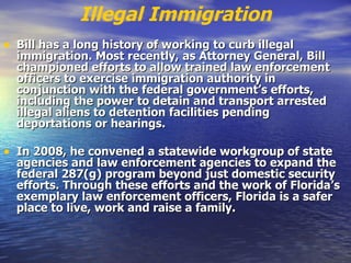 Illegal Immigration Bill has a long history of working to curb illegal immigration. Most recently, as Attorney General, Bill championed efforts to allow trained law enforcement officers to exercise immigration authority in conjunction with the federal government’s efforts, including the power to detain and transport arrested illegal aliens to detention facilities pending deportations or hearings.  In 2008, he convened a statewide workgroup of state agencies and law enforcement agencies to expand the federal 287(g) program beyond just domestic security efforts. Through these efforts and the work of Florida’s exemplary law enforcement officers, Florida is a safer place to live, work and raise a family.   