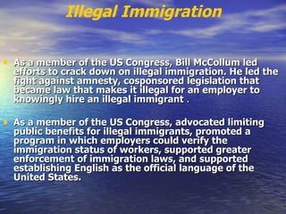 Illegal Immigration As a member of the US Congress, Bill McCollum led efforts to crack down on illegal immigration. He led the fight against amnesty, cosponsored legislation that became law that makes it illegal for an employer to knowingly hire an illegal immigrant  . As a member of the US Congress, advocated limiting public benefits for illegal immigrants, promoted a program in which employers could verify the immigration status of workers, supported greater enforcement of immigration laws, and supported establishing English as the official language of the United States.   