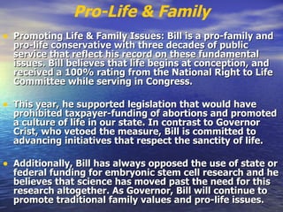 Pro-Life & Family Promoting Life & Family Issues: Bill is a pro-family and pro-life conservative with three decades of public service that reflect his record on these fundamental issues. Bill believes that life begins at conception, and received a 100% rating from the National Right to Life Committee while serving in Congress.  This year, he supported legislation that would have prohibited taxpayer-funding of abortions and promoted a culture of life in our state. In contrast to Governor Crist, who vetoed the measure, Bill is committed to advancing initiatives that respect the sanctity of life.   Additionally, Bill has always opposed the use of state or federal funding for embryonic stem cell research and he believes that science has moved past the need for this research altogether. As Governor, Bill will continue to promote traditional family values and pro-life issues.  