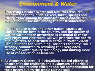 Environment & Water Protecting Florida’s Water and Natural Treasures: Bill understands that Florida’s rivers, lakes, springs and estuaries are among the most treasured and visited in the world, but are also among the most vulnerable.   Florida’s state parks and other natural spaces are considered the best in the country, and the quality of waters within these attractions is essential to those who enjoy and visit them. Bill will prioritize the health of our waters. As described in detail in “Water 2020: Real Solutions for Sustaining Florida’s Economy” Bill is strongly committed to restoring the Everglades, improving water quality technology and making more use of conservation easements   As Attorney General, Bill McCollum has led efforts to ensure that the residents and businesses of Florida’s coastal areas receive efficient and full compensation for their losses due to the tragic Gulf oil spill   .  
