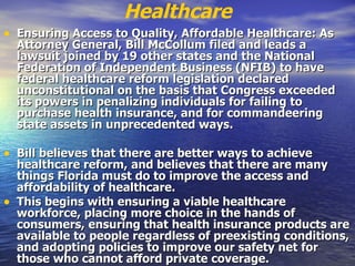 Healthcare Ensuring Access to Quality, Affordable Healthcare: As Attorney General, Bill McCollum filed and leads a lawsuit joined by 19 other states and the National Federation of Independent Business (NFIB) to have federal healthcare reform legislation declared unconstitutional on the basis that Congress exceeded its powers in penalizing individuals for failing to purchase health insurance, and for commandeering state assets in unprecedented ways.   Bill believes that there are better ways to achieve healthcare reform, and believes that there are many things Florida must do to improve the access and affordability of healthcare.   This begins with ensuring a viable healthcare workforce, placing more choice in the hands of consumers, ensuring that health insurance products are available to people regardless of preexisting conditions, and adopting policies to improve our safety net for those who cannot afford private coverage.   