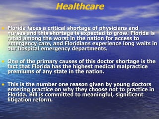 Healthcare Florida faces a critical shortage of physicians and nurses and this shortage is expected to grow. Florida is rated among the worst in the nation for access to emergency care, and Floridians experience long waits in our hospital emergency departments.  One of the primary causes of this doctor shortage is the fact that Florida has the highest medical malpractice premiums of any state in the nation.  This is the number one reason given by young doctors entering practice on why they choose not to practice in Florida. Bill is committed to meaningful, significant litigation reform.   