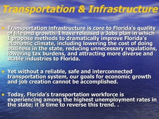 Transportation & Infrastructure Transportation infrastructure is core to Florida’s quality of life and growth. I have released a Jobs plan in which I propose methods to dramatically improve Florida’s economic climate, including lowering the cost of doing business in the state, reducing unnecessary regulations, lowering tax burdens, and attracting more diverse and stable industries to Florida.   Yet without a reliable, safe and interconnected transportation system, our goals for economic growth and job creation cannot be accomplished.   Today, Florida’s transportation workforce is experiencing among the highest unemployment rates in the state; it is time to reverse this trend.   .   