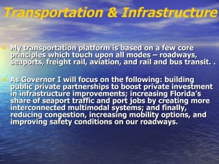 Transportation & Infrastructure My transportation platform is based on a few core principles which touch upon all modes – roadways, seaports, freight rail, aviation, and rail and bus transit.   .   As Governor I will focus on the following: building public private partnerships to boost private investment in infrastructure improvements; increasing Florida’s share of seaport traffic and port jobs by creating more interconnected multimodal systems; and finally, reducing congestion, increasing mobility options, and improving safety conditions on our roadways.   