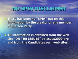 NO SPIN DISCLAIMER There has been no “SPIN” put on this information by the creator or any member of the Tea Party.  All information is obtained from the web site “ON THE ISSUES” at issues2000.org and from the Candidates own web sites. 
