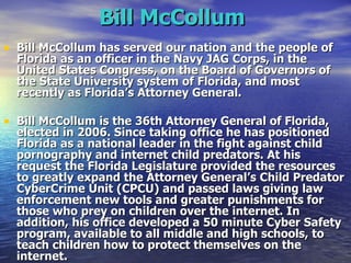 Bill McCollum   Bill McCollum has served our nation and the people of Florida as an officer in the Navy JAG Corps, in the United States Congress, on the Board of Governors of the State University system of Florida, and most recently as Florida’s Attorney General. Bill McCollum is the 36th Attorney General of Florida, elected in 2006. Since taking office he has positioned Florida as a national leader in the fight against child pornography and internet child predators. At his request the Florida Legislature provided the resources to greatly expand the Attorney General’s Child Predator CyberCrime Unit (CPCU) and passed laws giving law enforcement new tools and greater punishments for those who prey on children over the internet. In addition, his office developed a 50 minute Cyber Safety program, available to all middle and high schools, to teach children how to protect themselves on the internet. 