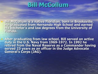 Bill McCollum   Bill McCollum is a native Floridian, born in Brooksville. He graduated from Hernando High School and earned his bachelor’s and law degrees from the University of Florida. After graduating from law school, Bill served on active duty in the U.S. Navy from 1969-1972. In 1992 he retired from the Naval Reserve as a Commander having served 23 years as an officer in the Judge Advocate General’s Corps (JAG). 
