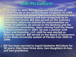 Bill McCollum   From 1981 to 2001 Bill represented the people of Central Florida in the United States Congress. In 1989 he founded the U.S. House Task Force on Terrorism and Unconventional Warfare and was recognized as an expert on terrorism. Bill also served on the Judiciary committee, where he chaired the subcommittee on Crime. In addition, he served on the Banking and the Intelligence committees. Upon retiring from the House of Representatives in 2001, he was a partner with Baker and Hostetler, LLP, until he was elected as Attorney General. Bill served on the Board of Governors of the State University system of Florida from 2005 to 2006. Bill has been married to Ingrid Seebohm McCollum for 38 years; they have three sons, two daughters-in-law, and two grandsons.   