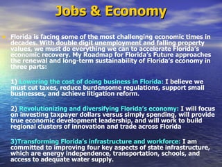 Jobs & Economy Florida is facing some of the most challenging economic times in decades. With double digit unemployment and falling property values, we must do everything we can to accelerate Florida’s economic recovery. My Roadmap for Florida’s Future approaches the renewal and long-term sustainability of Florida’s economy in three parts:   1)  Lowering the cost of doing business in Florida:  I believe we must cut taxes, reduce burdensome regulations, support small businesses, and achieve litigation reform.   2)  Revolutionizing and diversifying Florida’s economy:  I will focus on investing taxpayer dollars versus simply spending, will provide true economic development leadership, and will work to build regional clusters of innovation and trade across Florida  3)Transforming Florida’s infrastructure and workforce:  I am committed to improving four key aspects of state infrastructure, which are energy independence, transportation, schools, and access to adequate water supply.  