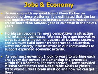 Jobs & Economy In working with my good friend Steve Forbes on developing these platforms, it is estimated that the tax and regulatory initiatives in Part One alone would create more than 500,000 jobs in our state in the next 6 years.   Florida can become far more competitive in attracting and retaining businesses. We must leverage innovative ways to attract investment across all business sectors, and we must build better transportation, education, water and energy infrastructure in our communities to support expanded economic activity.   As your next governor, I look forward to working each and every day toward implementing the proposals within this Roadmap. For each section, I have provided Mission Statements and Measurable Goals to plainly state where I feel Florida must go and how we can get there   