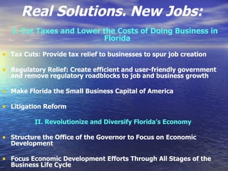 Real Solutions. New Jobs:   I. Cut Taxes and Lower the Costs of Doing Business in Florida   Tax Cuts: Provide tax relief to businesses to spur job creation  Regulatory Relief: Create efficient and user-friendly government and remove regulatory roadblocks to job and business growth  Make Florida the Small Business Capital of America  Litigation Reform  II. Revolutionize and Diversify Florida’s Economy   Structure the Office of the Governor to Focus on Economic Development  Focus Economic Development Efforts Through All Stages of the Business Life Cycle  