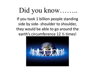 Did you know…….. If you took 1 billion people standing side by side- shoulder to shoulder, they would be able to go around the earth’s circumference 12 ½ times! 