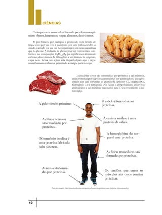 CIÊNCIaS
10
Tudo que está a nossa volta é formado por elementos quí-
micos: objetos, ferramentas, roupas, alimentos, dentre outros.
O pão francês, por exemplo, é produzido com farinha de
trigo, essa por sua vez é composta por um polissacarídeo o
amido, o amido por sua vez é composto por um monossacarídeo
que é a glicose. A molécula de glicose pode ser representada con-
forme a sua composição: C6H12O6 que significa seis átomos de
carbono, doze átomos de hidrogênio e seis átomos de oxigênio,
e que nesta forma este açúcar esta disponível para que o orga-
nismo humano o absorva garantindo a energia para o corpo.
Já as carnes e ovos são constituídas por proteínas e sais minerais,
essas proteínas por sua vez são compostas por aminoácidos, que apre-
sentam em suas estruturas os átomos de carbono (C), oxigênio (O),
hidrogênio (H) e nitrogênio (N). Assim o corpo humano absorve os
aminoácidos e sais minerais necessários para o seu crescimento e ma-
nutenção.
A pele contém proteínas
As fibras nervosas
são envolvidas por
proteínas.
O hormônio insulina é
uma proteína fabricada
pelo pâncreas.
As unhas são forma-
das por proteínas.
O cabelo é formadas por
proteínas.
A enzima amilase é uma
proteína da saliva.
A hemoglobina do san-
gue é uma proteína.
As fibras musculares são
formadas pr proteínas.
Os tendões que unem os
músculos aos ossos contém
proteínas.
Fonte da imagem: http://www.brasilescola.com/quimica/funcao-das-proteinas-suas-fontes-na-alimentacao.htm
 