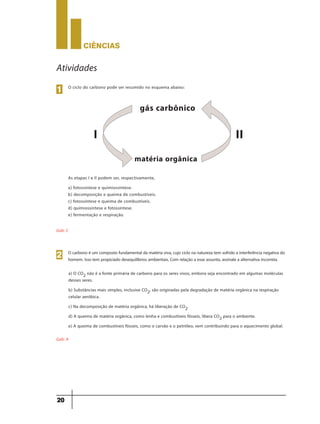 CIÊNCIaS
20
Atividades
O ciclo do carbono pode ser resumido no esquema abaixo:
As etapas I e II podem ser, respectivamente,
a) fotossíntese e quimiossíntese.
b) decomposição e queima de combustíveis.
c) fotossíntese e queima de combustíveis.
d) quimiossíntese e fotossíntese.
e) fermentação e respiração.
Gab: C
1
gás carbônico
matéria orgânica
I II
O carbono é um composto fundamental da matéria viva, cujo ciclo na natureza tem sofrido a interferência negativa do
homem. Isso tem propiciado desequilíbrios ambientais. Com relação a esse assunto, assinale a alternativa incorreta.
2
a) O CO2 não é a fonte primária de carbono para os seres vivos, embora seja encontrado em algumas moléculas
desses seres.
b) Substâncias mais simples, inclusive CO2, são originadas pela degradação de matéria orgânica na respiração
celular aeróbica.
c) Na decomposição de matéria orgânica, há liberação de CO2.
d) A queima de matéria orgânica, como lenha e combustíveis fósseis, libera CO2 para o ambiente.
e) A queima de combustíveis fósseis, como o carvão e o petróleo, vem contribuindo para o aquecimento global.
Gab: A
 