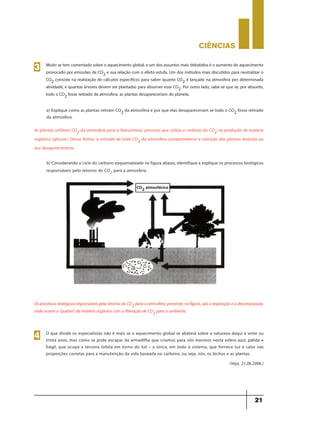 CIÊNCIaS
21
Muito se tem comentado sobre o aquecimento global, e um dos assuntos mais debatidos é o aumento do aquecimento
provocado por emissões de CO2 e sua relação com o efeito estufa. Um dos métodos mais discutidos para neutralizar o
CO2 consiste na realização de cálculos específicos para saber quanto CO2 é lançado na atmosfera por determinada
atividade, e quantas árvores devem ser plantadas para absorver esse CO2. Por outro lado, sabe-se que se, por absurdo,
todo o CO2 fosse retirado da atmosfera, as plantas desapareceriam do planeta.
3
a) Explique como as plantas retiram CO2 da atmosfera e por que elas desapareceriam se todo o CO2 fosse retirado
da atmosfera.
b) Considerando o ciclo do carbono esquematizado na figura abaixo, identifique e explique os processos biológicos
responsáveis pelo retorno do CO2 para a atmosfera.
As plantas utilizam CO2 da atmosfera para a fotossíntese, processo que utiliza o carbono do CO2 na produção de matéria
orgânica (glicose). Dessa forma, a retirada de todo CO2 da atmosfera comprometeria a nutrição das plantas levando ao
seu desaparecimento.
CO2 atmosférico
OsprocessosbiológicosresponsáveispeloretornodoCO2paraaatmosfera,presentesnafigura,sãoarespiraçãoeadecomposição,
onde ocorre a "quebra" da matéria orgânica com a liberação de CO2 para o ambiente.
O que divide os especialistas não é mais se o aquecimento global se abaterá sobre a natureza daqui a vinte ou
trinta anos, mas como se pode escapar da armadilha que criamos para nós mesmos nesta esfera azul, pálida e
frágil, que ocupa a terceira órbita em torno do Sol – a única, em todo o sistema, que fornece luz e calor nas
proporções corretas para a manutenção da vida baseada no carbono, ou seja, nós, os bichos e as plantas.
(Veja, 21.06.2006.)
4
 