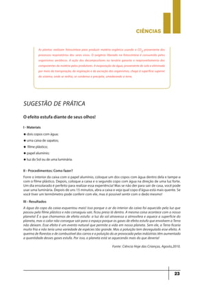 CIÊNCIaS
23
As plantas realizam fotossíntese para produzir matéria orgânica usando o CO2 proveniente dos
processos respiratórios dos seres vivos. O oxigênio liberado na fotossíntese é consumido pelos
organismos aeróbicos. A ação dos decompositores no terrário garante o reaproveitamento dos
componentes da matéria pelos produtores. A evaporação da água, proveniente do solo e eliminada
por meio da transpiração, da respiração e da excreção dos organismos, chega à superfície superior
do sistema, onde se resfria, se condensa e precipita, umedecendo a terra.
SUGESTÃO DE PRÁTICA
O efeito estufa diante de seus olhos!
I - Materiais
u dois copos com água;
u uma caixa de sapatos;
u filme plástico;
u papel alumínio;
u luz do Sol ou de uma luminária.
II - Procedimentos: Como fazer?
Forre o interior da caixa com o papel alumínio, coloque um dos copos com água dentro dela e tampe-a
com o filme plástico. Depois, coloque a caixa e o segundo copo com água na direção de uma luz forte.
Um dia ensolarado é perfeito para realizar essa experiência! Mas se não der para sair de casa, você pode
usar uma luminária. Depois de uns 15 minutos, abra a caixa e veja qual copo d’água está mais quente. Se
você tiver um termômetro pode conferir com ele, mas é possível sentir com o dedo mesmo!
III - Resultados
A água do copo da caixa esquentou mais! Isso porque o ar do interior da caixa foi aquecido pela luz que
passou pelo filme plástico e não conseguiu sair, ficou preso lá dentro. A mesma coisa acontece com o nosso
planeta! É o que chamamos de efeito estufa: a luz do sol atravessa a atmosfera e aquece a superfície do
planeta, mas o calor não consegue sair para o espaço porque os gases de efeito estufa que envolvem a Terra
não deixam. Esse efeito é um evento natural que permite a vida em nosso planeta. Sem ele, a Terra ficaria
muito fria e não teria uma variedade de espécies tão grande. Mas a poluição tem desregulado esse efeito. A
queima de florestas e de combustível dos carros e a poluição do ar provocada pelas indústrias têm aumentado
a quantidade desses gases estufa. Por isso, o planeta está se aquecendo mais do que deveria!
Fonte: Ciência Hoje das Crianças, Agosto,2010.
 