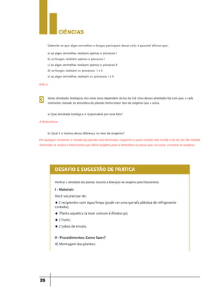 CIÊNCIaS
26
a) as algas vermelhas realizam apenas o processo I
b) os fungos realizam apenas o processo I
c) as algas vermelhas realizam apenas o processo II
d) os fungos realizam os processos I e II
e) as algas vermelhas realizam os processos I e II
Gab: e
Sabendo-se que algas vermelhas e fungos participam desse ciclo, é possível afirmar que:
Várias atividades biológicas dos seres vivos dependem da luz do Sol. Uma dessas atividades faz com que, a cada
momento, metade da atmosfera do planeta tenha maior teor de oxigênio que a outra.
a) Que atividade biológica é responsável por esse fato?
3
A fotossíntese.
b) Qual é o motivo dessa diferença no teor de oxigênio?
Em qualquer momento a metade do planeta está iluminada, enquanto a outra metade não recebe a luz do Sol. Na metade
iluminada se realiza a fotossíntese que libera oxigênio para a atmosfera ao passo que, na outra, consome-se oxigênio.
Verificar a atividade das plantas durante a liberação de oxigênio pela fotossíntese.
DESAFIO E SUGESTÃO DE PRÁTICA
I - Materiais
Você vai precisar de:
u 2 recipientes com água limpa (pode ser uma garrafa plástica de refrigerante
cortada);
u Planta aquática (a mais comum é Elodea sp);
u 2 Funis;
u 2 tubos de ensaio.
II - Procedimentos: Como fazer?
A) Montagem das plantas:
 