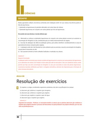 CIÊNCIaS
30
Muitos agricultores utilizam uma técnica conhecida como“adubação verde” em suas culturas. Essa técnica pode ser
feita de duas formas:
→ plantando-se leguminosas em períodos alternados com outros tipos de culturas;
→ plantando leguminosas em conjunto com outras plantas que não são leguminosas.
De acordo com essa técnica, é correto afirmar que:
a) Alternando as culturas ou plantando leguminosas em conjunto com outras plantas ocorrerá um aumento na
concentração de nitrogênio no solo, contribuindo para um melhor desenvolvimento do vegetal.
b) Esse tipo de adubação não difere da adubação química, pois ambos interferem consideravelmente na taxa de
aproveitamento desse composto pelos vegetais.
c) A adubação verde não é tão favorável ao meio ambiente, pois ao aumentar a taxa de concentração de nitrogênio,
causará danos irreversíveis ao solo.
d) Ela é possível somente se forem utilizados herbicidas e inseticidas nas culturas.
Gabarito A
Resposta Comentada:
Aadubaçãoverdeéumatécnicaqueconsistenoplantiodeleguminosasemconsórciocomoutrasplantasnãoleguminosas
ou na alternância de culturas. Esse método é muito viável, pois além de não poluir o solo com substâncias tóxicas, ainda
permite que haja uma alta concentração de nitrogênio no solo, pois associadas às raízes das plantas leguminosas,
encontramos bactérias nitrificantes que fixam o nitrogênio atmosférico, elemento tão importante para a formação de
várias estruturas das plantas.
DESAFIO
aula 06
Resolução de exercícios
Os vegetais e as algas, considerados organismos produtores, são úteis na purificação do ar porque
a) absorvem gás carbônico e expelem gás nitrogênio.
b) absorvem gás carbônico e expelem gás oxigênio.
c) absorvem gás oxigênio e expelem vapor de água.
d) absorvem água e expelem gás oxigênio.
Gabarito: b
1
Sugestão de resolução: Professor, se necessário lembre os alunos que as plantas absorvem gás carbônico e
expelem gás oxigênio durante o processo da fotossíntese no qual produzem seu próprio alimento, por isso são
úteis na purificação do ar.
 