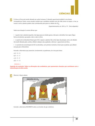 CIÊNCIaS
31
O clima na Terra está sendo alterado por ações humanas. O elevado aquecimento global é uma destas
consequências. Porém, novos estudos revelam que o problema também vem de onde menos se espera: o mar, as
nuvens e até as plantas podem estar contribuindo para piorar os efeitos do CO2.
(Superinteressante, set. 2010. p. 79 – Texto adaptado.)
Sobre essa situação é correto afirmar que
2
( ) quanto mais o planeta esquenta, mais água passa ao estado gasoso, indo para a atmosfera. Esse vapor d’água
forma uma barreira, que ajuda a reter o calor naTerra.
( ) a queima de combustíveis fósseis gera CO2 e aquece o planeta. Mas certos tipos de poluição, como a do dióxido
de enxofre liberado pelos vulcões, refletem radiação solar, ajudando a diminuir o aquecimento daTerra..
( ) o aumento da concentração de CO2 na atmosfera, num primeiro momento, é bom para as plantas, que utilizam
esse gás para a fotossíntese.
Assinale a alternativa que preenche corretamente os parênteses, de cima para baixo.
a) V – V – V
b) F – F – F
c) V – F – F
d) V – F – V
Gabarito: a
Sugestão de resolução: Todas as afirmações são verdadeiras, pois apresentam situações que contribuem com a
intensificação do efeito estufa.
Observe a figura abaixo.
3
2º CHINA
EMISSÕES DE CO2
3º RÚSSIA
1º EUA
Assinale a alternativa INCORRETA sobre as emissões de gás carbônico.
 