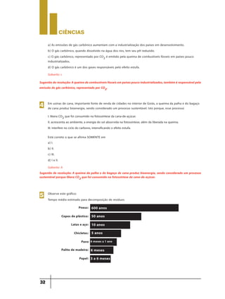 CIÊNCIaS
32
a) As emissões de gás carbônico aumentam com a industrialização dos países em desenvolvimento.
b) O gás carbônico, quando dissolvido na água dos rios, tem seu pH reduzido.
c) O gás carbônico, representado por CO2 é emitido pela queima de combustíveis fósseis em países pouco
industrializados.
d) O gás carbônico é um dos gases responsáveis pelo efeito estufa.
Gabarito: c
Sugestão de resolução: A queima de combustíveis fósseis em países pouco industrializados, também é responsável pela
emissão do gás carbônico, representado por CO2.
Em usinas de cana, importante fonte de renda de cidades no interior de Goiás, a queima da palha e do bagaço
de cana produz bioenergia, sendo considerado um processo sustentável. Isto porque, esse processo
I. libera CO2 que foi consumido na fotossíntese da cana-de-açúcar.
II. acrescenta ao ambiente, a energia do sol absorvida na fotossíntese, além da liberada na queima.
III. interfere no ciclo do carbono, intensificando o efeito estufa.
Está correto o que se afirma SOMENTE em
4
a) I.
b) II.
c) III.
d) I e II.
Gabarito: A
Sugestão de resolução: A queima da palha e do bagaço de cana produz bioenergia, sendo considerado um processo
sustentável porque libera CO2 que foi consumido na fotossíntese da cana-de-açúcar.
Observe este gráfico:
Tempo médio estimado para decomposição de resíduos
5
Pneus:
Copos de plástico:
Latas e aço:
Chicletes:
Pano
Palito de madeira:
Papel:
600 anos
3 a 6 meses
6 meses
6 meses a 1 ano
5 anos
10 anos
50 anos
 