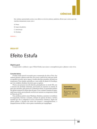 CIÊNCIaS
33
Dos resíduos apresentados acima e seu efeito no ciclo do carbono, podemos afirmar que o único que não
interfere diretamente neste ciclo é
A. Pneus
B. Copos de plástico
C. Lata de aço
D. Chicletes
Gabarito: c
aula 07
Efeito Estufa
Expectativas
de aprendizagem
u Reconhecer os problemas
relativos às causas e
conseqüências do Efeito
Estufa.
Objetivo geral
Compreender e conhecer o que é Efeito Estufa, suas causas e conseqüências para o planeta e seres vivos.
Conceito básico
O efeito estufa natural é necessário para a manutenção da vida na Terra. Sua
ausência deixaria o planeta muito frio, isso ocorre a partir da luz solar que incide
na superfície terrestre, que se aquece e irradia calor para atmosfera, elevando sua
temperatura. Essa situação assemelha-se a uma estufa de plantio de hortaliças,
que cria condições climáticas favoráveis para as espécies.
Porem, esse processo tem sido alterado, principalmente no século XX, com
o aumento das atividades industriais, provocando um aumento na emissão de
gases para atmosfera, pela queima de combustíveis fósseis. As queimadas também
são agentes emissores de desses tipos de gases. Com a emissão constante de gases,
ainda nesse século, provavelmente ocorrerá um aumento na temperatura média
da Terra de até 4°C.
Esse problema poderá causar Mudanças climáticas, aumentar na incidência
de tempestades, furacões e tornados, extinção de espécies da fauna e da flora
mundial que não se adaptarão às novas características climáticas, degelo das
calotas polares e elevação dos níveis dos oceanos e conseqüentemente, o
desaparecimento de ilhas e micro países constituídos por arquipélagos.
 