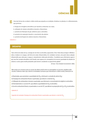 CIÊNCIaS
35
Uma das formas de se reduzir o efeito estufa que prejudica as condições climáticas no planeta, é o reflorestamento,
que promove:
a. fixação de nitrogênio atmosférico por bactérias simbiontes nas raízes.
b. utilização do metano atmosférico durante a fotossíntese.
c. aumento da liberação de gás carbônico para a atmosfera.
d. aumento da respiração durante o crescimento das plantas.
e. aumento da fixação do carbono durante a fotossíntese.
3
Gabarito: e
“Sob a forma de ondas de luz, a energia do Sol entra na atmosfera, aquecendo aTerra. Parte dessa energia é refletida e
volta a irradiar-se no espaço, sob forma de ondas infravermelhas. Em condições normais, uma parte dessa radiação
infravermelha que volta para o espaço é, naturalmente, retida pela atmosfera... O problema que enfrentamos agora é
que essa fina camada atmosférica está ficando mais espessa em conseqüência da enorme quantidade de dióxido de
carbono e outros gases-estufa produzidos pelo homem, resultando no aquecimento global.”
(Al Gore, "Uma Verdade Inconveniente", 2006.)
DESAFIO
Não existe um consenso para as causas do efeito estufa entre as autoridades no assunto, espalhas pelo
mundo. Podemos dizer que, dentre as atividades humanas que intensificam o efeito estufa, destacam-se:
a) Queimadas, que aumentam a quantidade de CO2 e diminuem a camada de ozônio (O3).
b) Emprego de combustíveis fósseis e queimadas, que elevam o nível de CO2.
c) Utilização de combustíveis minerais e queimadas, que diminuem a concentração de oxigênio na atmosfera.
d) Desmatamento e o uso do CFC, que afetam a quantidade de CO2 na atmosfera.
e) Uso de combustíveis fósseis, as queimadas e o uso do CFC, que alteram as proporções de O2 e CO2 na atmosfera.
Gabarito: B
Sugestão de resolução: Emprego de combustíveis fósseis e queimadas, que elevam o nível de CO2.
 