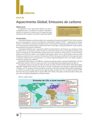 CIÊNCIaS
36
aula 08
Aquecimento Global; Emissores de carbono
Expectativas de aprendizagem
u Identificar os emissores de carbono,
reconhecer a relação entre os emissores de gases,
efeito estufa e aquecimento global. Reconhecer
os problemas relativos às causas e consequências
do aquecimento global.
Objetivo geral
Compreender o que é Aquecimento Global, suas causas e
consequências para os ecossistemas do planeta. Identificar e
conhecer os emissores de carbono, que são responsáveis pelas
alterações do clima do planeta ocasionando o aquecimento global.
Conceito básico
As alterações climáticas ocorridas no planeta são consequências do aquecimento global. Vários estudos mostram
que está acontecendo um aumento da temperatura média global. Segundo a ONU - Organização das Nações
Unidas, o século XX foi o mais quente dos últimos cinco, com aumento de temperatura média entre 0,3°C e 0,6°C.
Esse aumento pode ser suficiente para modificar todo clima de uma região e afetar profundamente a biodiversidade,
desencadeando vários desastres ambientais.
As principais atribuições para o aquecimento global são relacionadas às ações humanas, que energizam o efeito
de estufa através do aumento na queima de gases de combustíveis fósseis, como carvão mineral, petróleo e gás
natural. A queima desses referidos produtos, produz gases como o dióxido de carbono (CO2), o metano (CH4) e
óxido nitroso (N2O), que detêm o calor originário das radiações solares, como se funcionassem como uma estufa
de plantas, esse processo causa o aumento da temperatura. Outros fatores que contribuem de forma expressiva para
as alterações climáticas são os desmatamentos e a constante impermeabilização do solo, como asfalto, calçadas e
concretos no quintais das residências.
O desgelo de calotas polares, em cordilheiras e icebergs está acelerado, devido o aquecimento global. Isso é um sério
problema pois aumenta o nível dos oceanos que invade a terra, diminuindo praias, desaparecendo com ilhas etc.
Os principais emissores dos gases do efeito de estufa são: China, Estados Unidos, Rússia, Índia, Brasil, Japão,
Alemanha, Canadá, Reino Unido e Coreia do Sul. E em busca de alternativas para minimizar o aquecimento global,
162 países, em 1997, assinaram o Protocolo de Kyoto. Conforme o documento, as nações desenvolvidas comprometem-
se a reduzir sua emissão de gases que provocam o efeito de estufa, em pelo menos 5% em relação aos níveis de 1990.
Essa meta tem que ser cumprida entre os anos de 2008 e 2012. Porém, vários países não fizeram nenhum esforço para
que a meta seja atingida, principalmente os Estados Unidos.
Observe o gráfico abaixo:
 