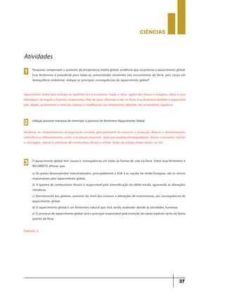 CIÊNCIaS
37
Atividades
Pesquisas comprovam o aumento da temperatura média global, evidência que caracteriza o aquecimento global.
Esse fenômeno é prejudicial para todas as comunidades existentes nos ecossistemas da Terra, pois causa um
desequilíbrio ambiental. Indique as principais consequências do aquecimento global?
1
Aquecimento Global gera ameaça ao equilíbrio dos ecossistemas, muda o clima, regime das chuvas e estiagens, altera o ciclo
hidrológico, da origem a furacões, tempestades, falta de água, afetando a vida na Terra. Esse fenômeno também é responsável
pelo degelo, aumentando o nível dos oceanos e modificando sua temperatura, afetando nos ecossistemas aquáticos.
Indique possíveis maneiras de minimizar o processo do fenômeno Aquecimento Global.
2
Mudança no comportamento da população mundial, principalmente no consumo e produção. Reduzir o desmatamento,
intensificar o reflorestamento, conter a produção industrial, optar por produtos biodegradáveis, reduzir o consumo, realizar
a reciclagem, reduzir a utilização de combustíveis fósseis e utilizar fontes de energia limpa (vento, sol etc).
O aquecimento global tem causas e consequências em todas as formas de vida na Terra. Sobre esse fenômeno é
INCORRETO afirmar que:
a) Os países desenvolvidos industrializados, principalmente o EUA e as nações da União Europeia, são os únicos
responsáveis pelo aquecimento global.
b) A queima de combustíveis fósseis é responsável pela intensificação do efeito estufa, agravando as alterações
climáticas.
c) Derretimento das geleiras, aumento do nível dos oceanos e alterações de ecossistemas, são consequências do
aquecimento global:
d) O aquecimento global é um fenômeno natural que está sendo acelerado devido às atividades humanas.
e) O processo de aquecimento global será o principal responsável pela extinção de várias espécies tanto da fauna
quanto da flora.
3
Gabarito: a
 