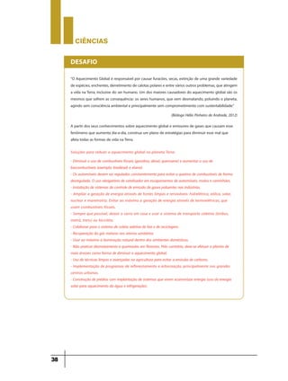 CIÊNCIaS
38
“O Aquecimento Global é responsável por causar furacões, secas, extinção de uma grande variedade
de espécies, enchentes, derretimento de calotas polares e entre vários outros problemas, que atingem
a vida na Terra, inclusive do ser humano. Um dos maiores causadores do aquecimento global são os
mesmos que sofrem as consequência: os seres humanos, que vem desmatando, poluindo o planeta,
agindo sem consciência ambiental e principalmente sem comprometimento com sustentabilidade.”
(Biólogo Hélio Pinheiro de Andrade, 2012)
DESAFIO
A partir dos seus conhecimentos sobre aquecimento global e emissores de gases que causam esse
fenômeno que aumenta dia-a-dia, construa um plano de estratégias para diminuir esse mal que
afeta todas as formas de vida naTerra.
Soluções para reduzir o aquecimento global no planeta Terra:
- Diminuir o uso de combustíveis fósseis (gasolina, diesel, querosene) e aumentar o uso de
biocombustíveis (exemplo: biodíesel) e etanol.
- Os automóveis devem ser regulados constantemente para evitar a queima de combustíveis de forma
desregulada. O uso obrigatório de catalisador em escapamentos de automóveis, motos e caminhões.
- Instalação de sistemas de controle de emissão de gases poluentes nas indústrias.
- Ampliar a geração de energia através de fontes limpas e renováveis: hidrelétrica, eólica, solar,
nuclear e maremotriz. Evitar ao máximo a geração de energia através de termoelétricas, que
usam combustíveis fósseis.
- Sempre que possível, deixar o carro em casa e usar o sistema de transporte coletivo (ônibus,
metrô, trens) ou bicicleta.
- Colaborar para o sistema de coleta seletiva de lixo e de reciclagem.
- Recuperação do gás metano nos aterros sanitários.
- Usar ao máximo a iluminação natural dentro dos ambientes domésticos.
- Não praticar desmatamento e queimadas em florestas. Pelo contrário, deve-se efetuar o plantio de
mais árvores como forma de diminuir o aquecimento global.
- Uso de técnicas limpas e avançadas na agricultura para evitar a emissão de carbono.
- Implementação de programas de reflorestamento e arborização, principalmente nos grandes
centros urbanos.
- Construção de prédios com implantação de sistemas que visem economizar energia (uso da energia
solar para aquecimento da água e refrigeração).
 