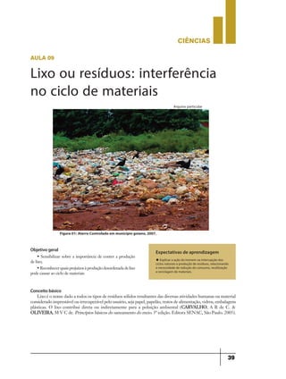 CIÊNCIaS
39
aula 09
Expectativas de aprendizagem
u Explicar a ação do homem na interrupção dos
ciclos naturais e produção de resíduos, relacionando
à necessidade de redução do consumo, reutilização
e reciclagem de materiais.
Arquivo particular
Figura 01: Aterro Controlado em município goiano, 2007.
Objetivo geral
• Sensibilizar sobre a importância de conter a produção
de lixo;
• Reconhecer quais prejuízos à produção desordenada de lixo
pode causar ao ciclo de materiais
Conceito básico
Lixo é o nome dado a todos os tipos de resíduos sólidos resultantes das diversas atividades humanas ou material
considerado imprestável ou irrecuperável pelo usuário, seja papel, papelão, restos de alimentação, vidros, embalagens
plásticas. O lixo contribui direta ou indiretamente para a poluição ambiental (CARVALHO, A R de C. &
OLIVEIRA, M V C de. Princípios básicos do saneamento do meio. 5ª edição. Editora SENAC, São Paulo. 2005).
Lixo ou resíduos: interferência
no ciclo de materiais
 