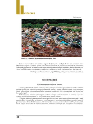 CIÊNCIaS
40
´Torna-se necessário fazer uma análise a respeito do “por quê” a produção de lixo tem aumentado tanto.
Obviamente chegasse a conclusão que isto tem acontecido em virtude do aumento descontrolado do consumismo
desenfreado da população. Ao observar o tipo de lixo produzido por determinada população é possível identificar com
vivem, seus hábitos, assim como a sua preocupação com o ambiente e o uso de seus recursos (para saber mais veja:
http://artigos.netsaber.com.br/resumo_artigo_8301/artigo_sobre_questoes_ambientais_da_atualidade).
Arquivo pessoal.
Figura 02. Catadores de lixo em aterro controlado, 2007
Texto de apoio
LIXO: marca registrada do ser humano
A Associação Brasileira de Normas Técnicas (ABNT) define que lixo é todo e qualquer resíduo sólido o suficiente
para não escorrer, que tenha sido produzido pela atividade humana e que não seja reaproveitado. Fezes de animais,
folhas, galhos, frutos, árvores caídas ou bichos mortos são considerados lixos em uma cidade, mas não em uma
floresta. Por quê?
Na floresta, esses materiais se decompõem e voltam a integrar o ciclo de materiais na natureza - o que não
acontece em um ambiente urbano. O lixo, portanto, é um produto humano.
O lixo que produzimos pode ser classificado de acordo com a fonte que o originou. Essa classificação é usada
para calcular o volume de lixo gerado e serve como base para seu gerenciamento, definindo quem é responsável
pelo tratamento e destino final dos resíduos. É dividido em lixo comercial, lixo domiciliar, lixo público, lixo industrial,
lixo de serviços de saúde, lixo de sistema de transporte, entulhos da construção civil, lixo agrícola, lixo eletrônico e
 