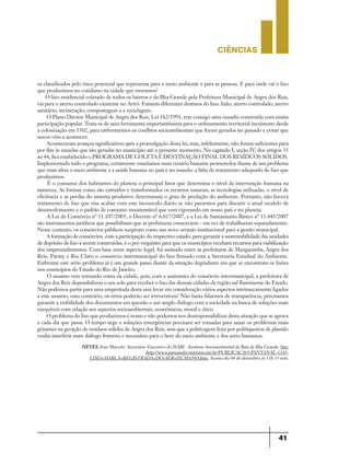 CIÊNCIaS
41
os classificados pelo risco potencial que representa para o meio ambiente e para as pessoas. E para onde vai o lixo
que produzimos no cotidiano na cidade que moramos?
O lixo residencial coletado de todos os bairros e da Ilha Grande pela Prefeitura Municipal de Angra dos Reis,
vai para o aterro controlado existente no Ariró. Existem diferentes destinos do lixo: lixão, aterro controlado, aterro
sanitário, incineração, compostagem e a reciclagem.
O Plano Diretor Municipal de Angra dos Reis, Lei 162/1991, traz consigo uma ousadia construída com muita
participação popular. Trata-se de uma ferramenta importantíssima para o ordenamento territorial inexistente desde
a colonização em 1502, para enfrentarmos os conflitos socioambientais que foram gerados no passado e evitar que
novos vêm a acontecer.
Aconteceram avanços significativos após a promulgação desta lei, mas, infelizmente, não foram suficientes para
por fim às mazelas que são geradas no município até o presente momento. No capitulo I, seção IV, dos artigos 35
ao 44, fica estabelecido o PROGRAMA DE COLETA E DESTINAÇÃO FINAL DOS RESÍDUOS SÓLIDOS.
Implementado todo o programa, certamente estaríamos num cenário bastante prometedor diante de um problema
que mais afeta o meio ambiente e a saúde humana no país e no mundo: a falta de tratamento adequado do lixo que
produzimos.
É o consumo dos habitantes do planeta o principal fator que determina o nível da intervenção humana na
natureza. As formas como são extraídos e transformados os recursos naturais, as tecnologias utilizadas, o nível de
eficiência e as perdas do sistema produtivo determinam o grau de predação do ambiente. Portanto, não haverá
tratamento de lixo que vise acabar com este incomodo diário se não pararmos para discutir o atual modelo de
desenvolvimento e o padrão de consumo insustentável que vem vigorando em nosso país e no planeta.
A Lei de Consórcio nº 11.107/2005, o Decreto nº 6.017/2007, e a Lei de Saneamento Básico nº 11.445/2007
são instrumentos jurídicos que possibilitam que as prefeituras consorciem - em vez de trabalharem separadamente.
Nesse contexto, os consórcios públicos surgiram como um novo arranjo institucional para a gestão municipal.
A formação de consórcios, com a participação do respectivo estado, para garantir a sustentabilidade das unidades
de depósito de lixo a serem construídas, é o pré-requisito para que os municípios recebam recursos para viabilização
dos empreendimentos. Com base neste aspecto legal, foi assinado entre as prefeituras de Mangaratiba, Angra dos
Reis, Paraty e Rio Claro o consórcio intermunicipal do lixo firmado com a Secretaria Estadual do Ambiente.
Enfrentar este sério problema já é um grande passo diante da situação degradante em que se encontram os lixões
nos municípios do Estado do Rio de Janeiro.
O assunto vem tomando conta da cidade, pois, com a assinatura do consórcio intermunicipal, a prefeitura de
Angra dos Reis disponibilizou o seu solo para receber o lixo das demais cidades da região sul fluminense do Estado.
Não podemos partir para uma empreitada desta sem levar em consideração vários aspectos intrinsecamente ligados
a este assunto, caso contrário, os erros poderão ser irreversíveis! Não basta falarmos de transparência, precisamos
garantir a visibilidade dos documentos em questão e um amplo diálogo com a sociedade na busca de soluções mais
exequíveis com relação aos aspectos socioambientais, econômicos, moral e ético.
O problema do lixo que produzimos é nosso e não podemos nos desresponsabilizar desta situação que se agrava
a cada dia que passa. O tempo urge e soluções emergências precisam ser tomadas para sanar os problemas mais
gritantes na geração de resíduos sólidos de Angra dos Reis, sem que a politicagem feita por politiqueiros de plantão
venha interferir num diálogo fraterno e necessário para o bem do meio ambiente e dos seres humanos.
NEVES, Ivan Marcelo. Secretário Executivo do ISABI - Instituto Socioambiental da Baía da Ilha Grande. Site:
http://www.pantanalecoturismo.tur.br/PUBLICACAO-PANTANAL-1143-
LIXO+MARCA+REGISTRADA+DO+SER+HUMANO.htm. Acesso dia 04 de dezembro às 11h 15 min.
 