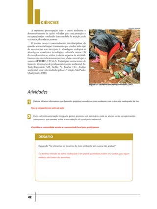 CIÊNCIaS
42
Elabore folhetos informativos que falemdos prejuízos causados ao meio ambiente com o descarte inadequado de lixo.1
Faça a campanha nas salas de aula
Com a devida autorização do grupo gestor, promova um seminário, onde os alunos serão os palestrantes,
sobre temas que versem sobre a manutenção da qualidade ambiental.
2
Convidem a comunidade escolar e a comunidade local para participarem
Atividades
Desvende: “Se retirarmos os minérios do meio ambiente eles nunca irão acabar?”
Os minérios retirados de forma inadequada e em grande quantidade podem vir a acabar, pois alguns
minérios são fontes não renováveis.
DESAFIO
Arquivo pessoal
Figura 01: catadores em aterro controlado, 2007.
A crescente preocupação com o meio ambiente e
desenvolvimento de ações voltadas para sua proteção e
recuperação têm conduzido à necessidade da atuação, cada
vez maior, de todas as pessoas.
O caráter novo e essencialmente interdisciplinar da
questão ambiental requer tratamento que envolva todo tipo
de aspectos, ou seja, incorpore à abordagem ecológica as
abordagens econômica, tecnológica, cultural e outras. Há
de complementar-se, enfim, todos os aspectos da atividade
humana em seu relacionamento com a base natural que a
sustenta (FREIRE, OD da S. Estratégias institucionais de
fomento à formação de profissionais na área ambiental. In:
Tauk-Tornissielo SM, Gobbi N, Fowler HC. Análise
ambiental: uma visão multidisciplinar. 2ª edição. São Paulo:
Qualtymark. 2000).
 