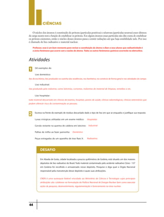 CIÊNCIaS
44
O núcleo dos átomos é constituido de prótons (partículas positivas) e nêutrons (partículas neutras) esses últimos
de carga neutra tem a função de estabilizar os prótons. Em alguns átomos essas partículas não dão conta de estabilizar
os prótons existentes, então o núcleo desses átomos passa a emitir radiações até que haja estabilidade nele. Por isso
é chamado de lixo radioativo e material nuclear.
Professor, esse é um bom momento para revisar a constituição do átomo e dizer a seus alunos que radioatividade é
oúnicofenômenoqueocorrecomonúcleodoátomo.Todososoutrosfenômenosquímicosocorrerãonaeletrosfera.
Dê exemplos de:
Lixo doméstico:
1
Atividades
lixo de escritórios, lixo produzido na cozinha das residências, nos banheiros, no comércio de forma geral e nas atividades do campo.
Lixo industrial:
lixo produzido pela indústria, como laticínios, cortumes, indústrias de material de limpeza, remédios e etc.
Lixo hospitalar:
todo material descartado em clínicas de exames, hospitais, postos de saúde, clínicas odontológicas, clinicas veterinárias que
podem oferecer risco de contaminação as pessoas.
Escreva na frente do exemplo de resíduo descartado dado o tipo de lixo em que se enquadra e justifique sua resposta:
Luvas cirúrgicas utilizadas em um exame médico:
2
Hospitalar
Carvão restante na queima de caldeira em laticínio: Industrial
Palhas de milho ao fazer pamonha: Doméstico
Peças estragadas de um aparelho de tirar Raio X: Radioativo
Em Abadia de Goiás, cidade localizada a poucos quilômetros de Goiânia, está situado um dos maiores
depósitos de lixo radioativo do Brasil.Todo material contaminado pelo acidente radioativo Césio - 137
em Goiânia foi recolhido e armazenado nesse depósito. Pesquise e diga qual o Orgão Nacional
responsável pela manutenção desse depósito e quais suas atribuições.
CNEN é uma autarquia federal vinculada ao Ministério de Ciência e Tecnologia cujas principais
atribuições são: colaborar na formulação da Política Nacional de Energia Nuclear bem como executar
ações de pesquisa, desenvolvimento, regulamentação e licenciamento na área nuclear.
DESAFIO
 