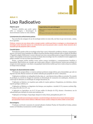 CIÊNCIaS
45
Conceitobásico
Normalmente quando se fala em tecnologia nuclear logo o tema é relacionado a problemas, desastres, contaminações,
guerras e até mesmo morte instantânea de milhares de pessoas (bombas atômicas lançadas sobre as cidades de Hiroshima
e Nagasaki no Japão). Infelizmente é comum relacionar esse tema a esses problemas pois ao longo da história da pesquisa
nuclear várias trajédias aconteceram no mundo em função dessa tecnologia. Isso foi o resultado de muita negligência da
política mundial e do mau uso desse desenvolvimento.
Porém, a pesquisa nuclear também trouxe muitos avanços tecnológicos e consequentemente benefícios a
humanidade. Basta lembrar, por exemplo, que muitos países utilizam o desenvolvimento nuclear para produção de
energiacommuitasegurança esemdanosasuapopulação,bastalembrartambémquehouvemuitosavançosnamedicina
em função dessa tecnologia.
Vantagensdodesenvolvimentonuclear;
• Produção de energia elétrica: os reatores nucleares produzem energia elétrica, para a humanidade, que cada vez
depende mais dela. Baterias nucleares são também utilizadas para propulsão de navios e submarinos.
• Aplicações na indústria: em radiografias de tubos, lajes, etc - para detectar trincas, falhas ou corrosões. No controle
de produção; no controle do desgaste de materiais; na determinação de vazamentos em canalizações, oleodutos; na
conservação de alimentos; na esterilização de seringas descartáveis; etc.
• Aplicações na Química: em traçadores para análise de reações químicas e bioquímicas, em eletrônica, ciência
espacial, geologia, medicina, etc.
• Aplicações na Medicina: no diagnóstico das doenças, com traçadores = tireóide (I-131), tumores cerebrais (Hg-
197), câncer (Co-60 e Cs-137) , etc.
• Aplicações na Agricultura: uso de C-14 para análise de absorção de CO2 durante a fotossíntese; uso de
radioatividade para obtenção de cereais mais resistentes; etc.
• Aplicações em Geologia e Arqueologia: datação de rochas, fósseis, principalmente pelo C-14.
Desvantagens;
• Acidentes envolvendo vazamentos de material radioativo (Acidente Nuclear de Chernobil na Ucrânia, acidente
nuclear em Fukoshima recentemente ocorrido no Japão).
Professor,aproveiteessemomentoparacomentaroconceitodeIsótopos(sãoátomosdeummesmoelementoquímico
que apresentam mesmo número atômico e diferentes massas)usando o isótopo do carbono citado no texto acima.
aula 11
Lixo Radioativo
Expectativas de aprendizagem
u Reconhecer as vantagens e desvantagens do desenvolvimento nuclear ao longo
da história.
u Pesquisar informações sobre o acidente ocorrido em Goiânia com o Cesio – 137.
Objetivo geral
Fornecer subsídios para poder opinar
sobre as vantagens e desvantagens do
desenvolvimento nuclear na vida cotidiana.
Levantamentodeconhecimentosprévios
Faça uma lista das vantagens do uso da tecnologia nuclear em nossa vida, com base no que você já ouviu, assistiu,
leu ou aprendeu
Professor, converse com seus alunos sobre a energia nucelar e solicite que listem as vantagens e as desvantagens da
etcnologia nuclear baseando apenas nos conhecimentos que els já possuem sober o assunto. Neste momento não é
necessário que eles pesquisem sobre o assunto.
 