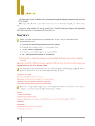 CIÊNCIaS
46
Dentre as situações envolvidas abaixo marque a alternativa em que a situação está envolvida com o
desenvolvimento nuclear:
a) Explosão de uma dinamite frequentemente utilizada em pedreiras.
b) Combustão (queima) do combustível no motor de automóveis.
c) A luz azul da chama acesa do fogão.
d) As diferentes cores emitidas na queima de fogos de artifícios.
e) Raio X utilizado para detectar fraturas na estrutura óssea.
1
Atividades
Professor,aproveitearesoluçãodessaquestãoparacomentaraproduçãodecalorpelasreaçõesquímicas(combustão).
Gabarito e
Sugestão de resolução: O raio X é uma onda eletromagnética emitida pelo núcleo de metais sobre altíssimas descargas
elétricas. Portanto, se trata de um fenômeno nuclear.
• Contato com lixo nuclear.
• Exposição e vitimação dos acidentes nucleares.
• Exposição ao meio ambiente contaminado com material radioativo.
• Exposição e contato com aparelhos radiológicos descartados.
• Exposição e uso inadequado das aplicações da radioatividade.
Um dos problemas do desenvolvimento nuclear é o constante perigo de contaminação por esse tipo de material.
Procure no texto quais são as vias de contaminação por esse tipo de material.
2
Baseado nas vantagens e desvantagens do uso da tecnologia nuclear citadas no texto acima enumere aquelas
vantagens e desvantagens que tem relação direta com o seu cotidiano:
3
Vantagens:
• Conservação de alimentos.
• Esterilização de seringas descartáveis.
• Diagnóstico das doenças, com traçadores = tireóide (I-131), tumores cerebrais (Hg-197), câncer (Co-60 e Cs-137).
• Radiografias.
Desvantagens:
• Acidente envolvendo Césio – 137 em Goiânia.
• Produção de lixo Radioativo.
• Acidente provocado pela má destinação dos equipamentos radiológicos descartados (acidente envolvendo Césio
– 137 em Goiânia)
• Produção de lixo Radioativo (até nos dias atuais não se tem uma alternativa adequada para o destino desse
lixo).
Produção de armas nucleares (No final da Segunda Guerra Mundial, Hiroshima e Nagasaki, duas importantes
cidades Japonesas, sofreram um ataque com bombas nucleares).
 