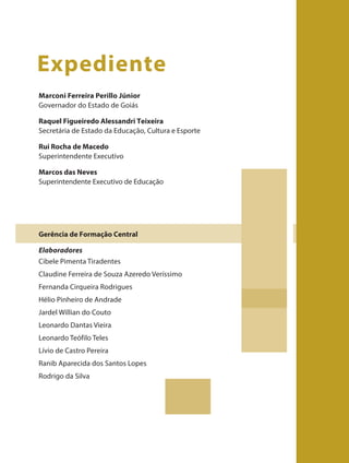 Marconi Ferreira Perillo Júnior
Governador do Estado de Goiás
Raquel Figueiredo Alessandri Teixeira
Secretária de Estado da Educação, Cultura e Esporte
Rui Rocha de Macedo
Superintendente Executivo
Marcos das Neves
Superintendente Executivo de Educação
Gerência de Formação Central
Elaboradores
Cibele Pimenta Tiradentes
Claudine Ferreira de Souza Azeredo Veríssimo
Fernanda Cirqueira Rodrigues
Hélio Pinheiro de Andrade
Jardel Willian do Couto
Leonardo Dantas Vieira
Leonardo Teófilo Teles
Lívio de Castro Pereira
Ranib Aparecida dos Santos Lopes
Rodrigo da Silva
Expediente
 