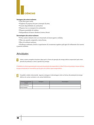 CIÊNCIaS
48
Vantagensdasusinasnucleares:
• Não libera gases estufa;
• Exigência de pequena área para construção da usina;
• Grande disponibilidade do combustível;
• Pequeno risco no transporte do combustível;
• Pequena quantidade de resíduos;
• Independência de fatores climáticos (ventos; chuvas)
Sobre a matriz energética brasileira diga qual é a forma de geração de energia elétrica responsável pela maior
parcela de produção e como é gerada essa energia.
Atividades
AhidrelétricaéafonteresponsávelpelamaiorpartedaproduçãodeenergiaelétricanoBrasil.Aformadeproduçãoéatravezdaforça
da água armazenada em reservatórios que faz girar uma turbina e gerar energia elétrica.
Complete a tabela relacionando algumas vantagens e desvantagens entre as formas de produção de energia
elétrica em usinas nucleares e em usinas hidrelétricas.
Forma de produção de
energia.
Vantagens Desvantagens
Usinas hidrelétricas
Usinas nucleares
Desvantagensdasusinasnucleares:
• O lixo nuclear radioativo deve ser armazenado em locais seguros e isolados;
• Mais cara, quando comparada a outras formas;
• Risco de acidentes nucleares;
• Problemas ambientais, devido ao aquecimento de ecossistemas aquáticos pela água de resfriamento dos reatores
e possíveis acidentes.
1
2
 