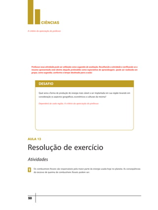 CIÊNCIaS
50
A critério da apreciação do professor
Professor essa atividade pode ser utilizada como sugestão de avaliação.Recolhendo a atividade e verificando se o
resumo apresentado está dentro daquilo pretendido como espectativa de aprendzagem. (pode ser realizada em
grupo, como sugestão, conforme o tempo destinado para a aula)
Qual seria a forma de produção de energia mais viável a ser implantada em sua região levando em
consideração os aspectos geográficos, econômicos e culturais da mesma?
Dependerá de cada região. A critério da apreciação do professor.
DESAFIO
aula 13
Resolução de exercício
Os combustíveis fósseis são responsáveis pela maior parte da energia usada hoje no planeta. As conseqüências
do excesso de queima de combustíveis fósseis podem ser:
1
Atividades
 