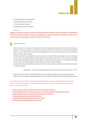 CIÊNCIaS
51
a) maior produção de chuvas ácidas.
b) intensificação do efeito estufa.
c) maior resfriamento global.
d) destruição da camada de ozônio.
Gabarito: b
Sugestão de resolução: A queima excessiva de combustíveis fósseis pode trazer como consequências a intensificação
do efeito estufa, pois os poluentes e gases que são liberados na atmosfera impedem a passagem de volta dos raios
solares elevando a temperatura, causando desequilíbrios ambientais.
Leia o texto a seguir.
Aterro sanitário é uma espécie de depósito onde são descartados resíduos sólidos (lixo) provenientes de
residências, indústrias, hospitais e construções. Grande parte deste lixo é formada por materiais não recicláveis.
Porém, como a coleta seletiva ainda não ocorre plenamente, é comum encontrarmos nos aterros sanitários
plásticos, vidros, metais e papéis.
Os aterros sanitários são construídos, na maioria das vezes, em locais distantes das cidades. Isto ocorre em função
do mau cheiro e da possibilidade de contaminação do solo e de águas subterrâneas. Porém, existem, atualmente,
normas rígidas que regulam a implantação de aterros sanitários. Estes devem possuir um controle da quantidade
e tipo de lixo, sistemas de proteção ao meio ambiente e monitoramento ambiental.
Os aterros sanitários são importantes, pois solucionam parte dos problemas causados pelo excesso de lixo gerado
nas grandes cidades.
Disponível em: <http://www.suapesquisa.com/o_que_e/aterro_sanitario.htm> Acesso em 11/12/12.
2
Como mencionado no texto, os aterros sanitários não resolvem todos os problemas do excesso de lixo gerado.
Elabore um texto sugerindo as alternativas para solucionar o problema do excesso de lixo que geramos diariamente.
As principais ações a serem tomadas estão dispostas nos chamados 5R´s: Repensar os hábitos de consumo e descarte;
Recusar os produtos que prejudicam o meio ambiente e a saúde; Reduzir o consumo desnecessário; Reutilizar antes de
descartar; e Reciclar os materiais.
Professor, oriente os alunos a produzirem um texto mencionando estas ações.
Ressalte, também que o acondicionamento desses resíduos devem seguir normas para que não ocorra:
• Poluição do lençol freático e mananciais, próximos aos aterros sanitários;
• Emissão de gases gerados na decomposição do lixo;
• Proliferação de vetores de doenças, como ratos e moscas;
• Deslizamento do material depositado, entre outros.
 