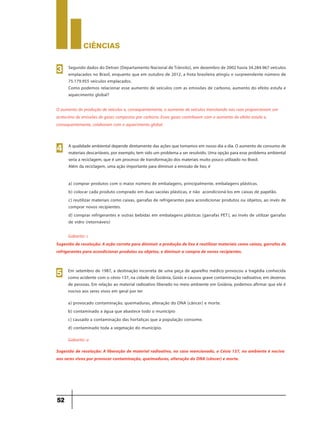 CIÊNCIaS
52
Segundo dados do Detran (Departamento Nacional de Trânsito), em dezembro de 2002 havia 34.284.967 veículos
emplacados no Brasil, enquanto que em outubro de 2012, a frota brasileira atingiu o surpreendente número de
75.179.955 veículos emplacados.
Como podemos relacionar esse aumento de veículos com as emissões de carbono, aumento do efeito estufa e
aquecimento global?
3
O aumento da produção de veículos e, consequentemente, o aumento de veículos transitando nas ruas proporcionam um
acréscimo de emissões de gases compostos por carbono. Esses gases contribuem com o aumento do efeito estufa e,
consequentemente, colaboram com o aquecimento global.
A qualidade ambiental depende diretamente das ações que tomamos em nosso dia a dia. O aumento de consumo de
materiais descartáveis, por exemplo, tem sido um problema a ser resolvido. Uma opção para esse problema ambiental
seria a reciclagem, que é um processo de transformação dos materiais muito pouco utilizado no Brasil.
Além da reciclagem, uma ação importante para diminuir a emissão de lixo, é
a) comprar produtos com o maior número de embalagens, principalmente, embalagens plásticas.
b) colocar cada produto comprado em duas sacolas plásticas, e não acondicioná-los em caixas de papelão.
c) reutilizar materiais como caixas, garrafas de refrigerantes para acondicionar produtos ou objetos, ao invés de
comprar novos recipientes.
d) comprar refrigerantes e outras bebidas em embalagens plásticas (garrafas PET), ao invés de utilizar garrafas
de vidro (retornáveis)
4
Gabarito: c
Sugestão de resolução: A ação correta para diminuir a produção de lixo é reutilizar materiais como caixas, garrafas de
refrigerantes para acondicionar produtos ou objetos, e diminuir a compra de novos recipientes.
Em setembro de 1987, a destinação incorreta de uma peça de aparelho médico provocou a tragédia conhecida
como acidente com o césio-137, na cidade de Goiânia, Goiás e causou grave contaminação radioativa, em dezenas
de pessoas. Em relação ao material radioativo liberado no meio ambiente em Goiânia, podemos afirmar que ele é
nocivo aos seres vivos em geral por ter
a) provocado contaminação, queimaduras, alteração do DNA (câncer) e morte.
b) contaminado a água que abastece todo o município
c) causado a contaminação das hortaliças que a população consome.
d) contaminado toda a vegetação do município.
5
Gabarito: a
Sugestão de resolução: A liberação de material radioativo, no caso mencionado, o Césio 137, no ambiente é nociva
aos seres vivos por provocar contaminação, queimaduras, alteração do DNA (câncer) e morte.
 